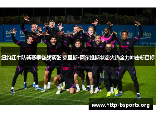 纽约红牛队新赛季备战紧张 克里斯·阿尔维斯状态火热全力冲击新目标