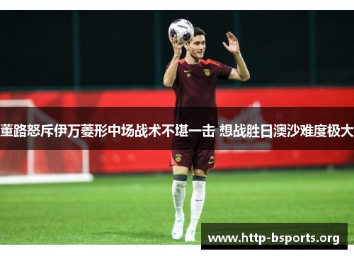 董路怒斥伊万菱形中场战术不堪一击 想战胜日澳沙难度极大
