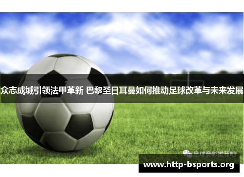 众志成城引领法甲革新 巴黎圣日耳曼如何推动足球改革与未来发展