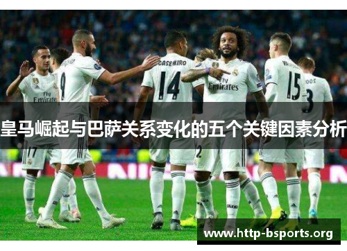 皇马崛起与巴萨关系变化的五个关键因素分析 皇马崛起与巴萨关系变化的五个关键因素分析