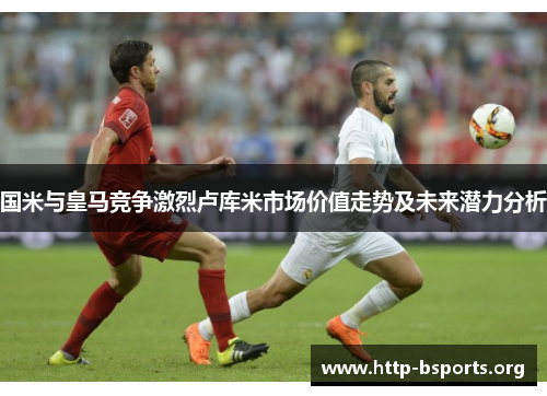 国米与皇马竞争激烈卢库米市场价值走势及未来潜力分析