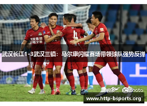 武汉长江1-3武汉三镇：马尔康闪耀赛场带领球队强势反弹
