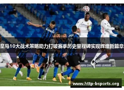 皇马10大战术策略助力打破赛季历史里程碑实现辉煌新篇章 皇马10大战术策略助力打破赛季历史里程碑实现辉煌新篇章