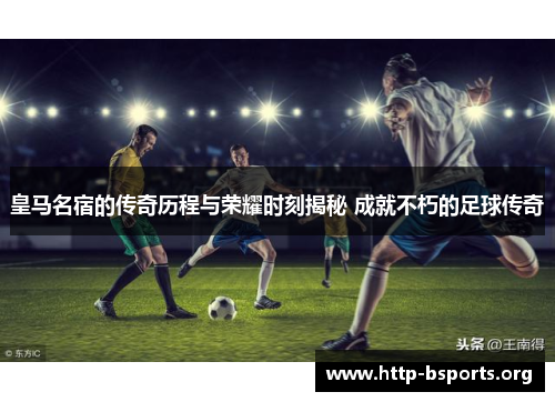 皇马名宿的传奇历程与荣耀时刻揭秘 成就不朽的足球传奇