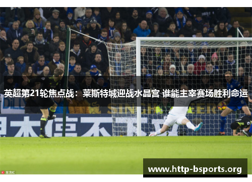 英超第21轮焦点战：莱斯特城迎战水晶宫 谁能主宰赛场胜利命运
