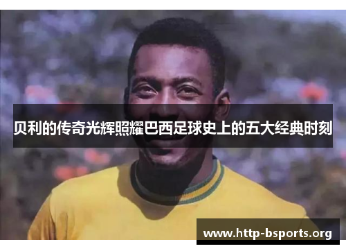 贝利的传奇光辉照耀巴西足球史上的五大经典时刻