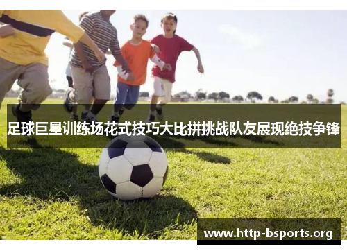 足球巨星训练场花式技巧大比拼挑战队友展现绝技争锋